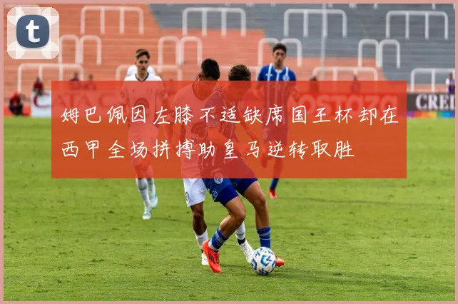 姆巴佩因左膝不适缺席国王杯却在西甲全场拼搏助皇马逆转取胜