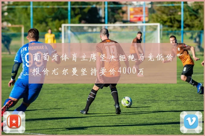 葡萄牙体育主席坚决拒绝马竞低价报价尤尔曼坚持要价4000万