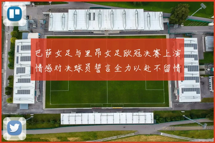 巴萨女足与里昂女足欧冠决赛上演情感对决球员誓言全力以赴不留情面