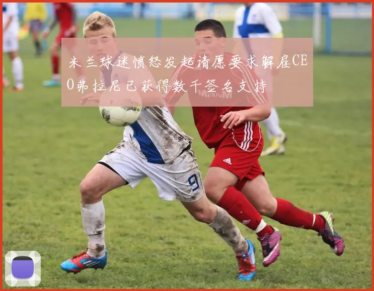 米兰球迷愤怒发起请愿要求解雇CEO弗拉尼已获得数千签名支持