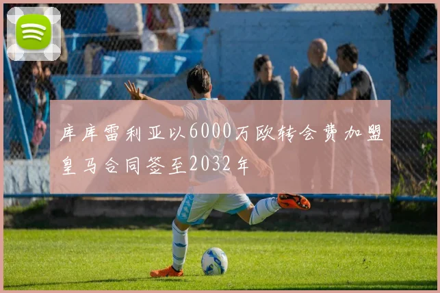 库库雷利亚以6000万欧转会费加盟皇马合同签至2032年