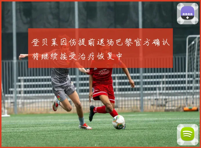 登贝莱因伤提前退场巴黎官方确认将继续接受治疗恢复中