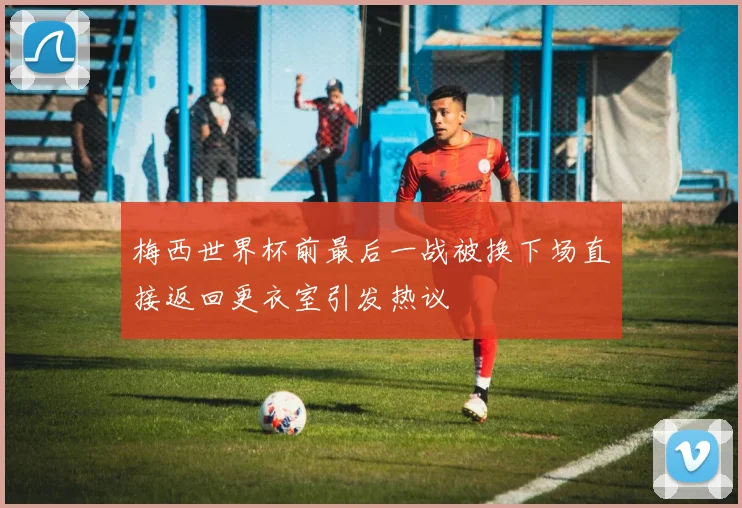 梅西世界杯前最后一战被换下场直接返回更衣室引发热议