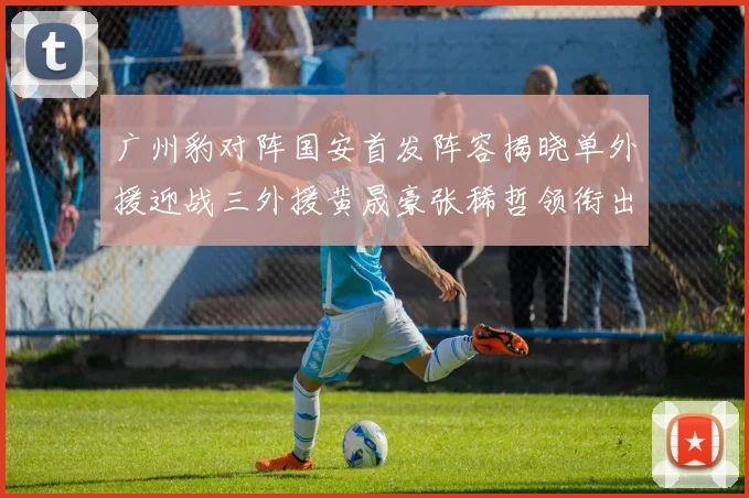 广州豹对阵国安首发阵容揭晓单外援迎战三外援黄晟豪张稀哲领衔出战