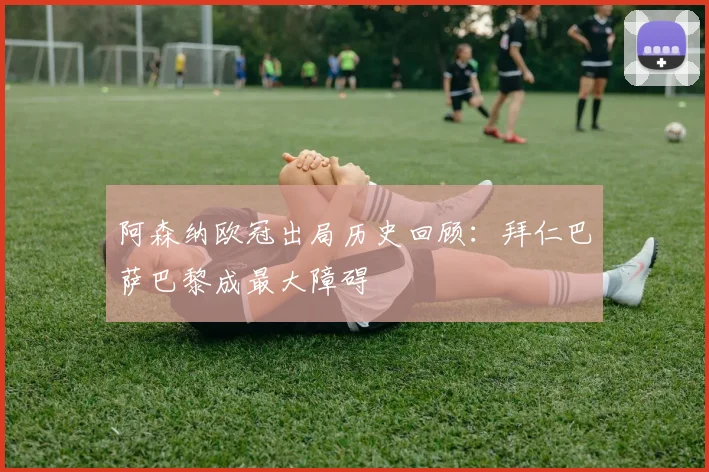 阿森纳欧冠出局历史回顾：拜仁巴萨巴黎成最大障碍