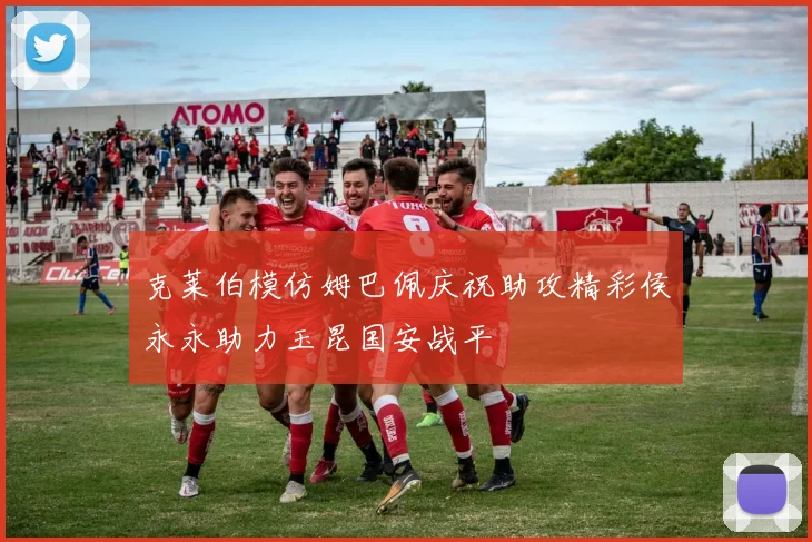 克莱伯模仿姆巴佩庆祝助攻精彩侯永永助力玉昆国安战平