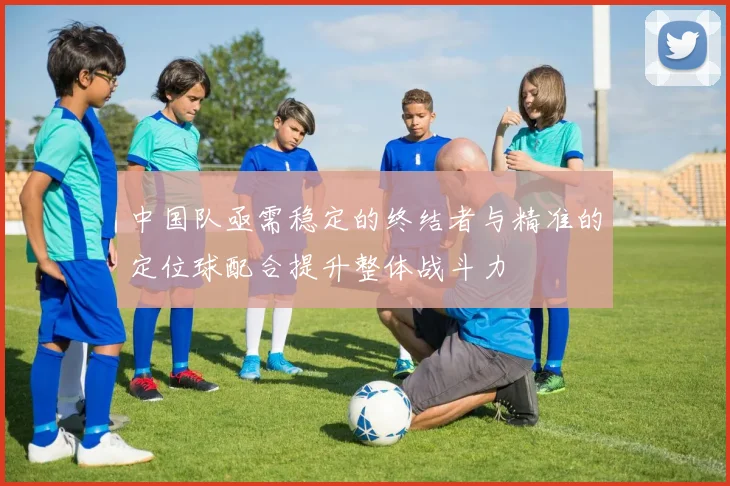中国队亟需稳定的终结者与精准的定位球配合提升整体战斗力