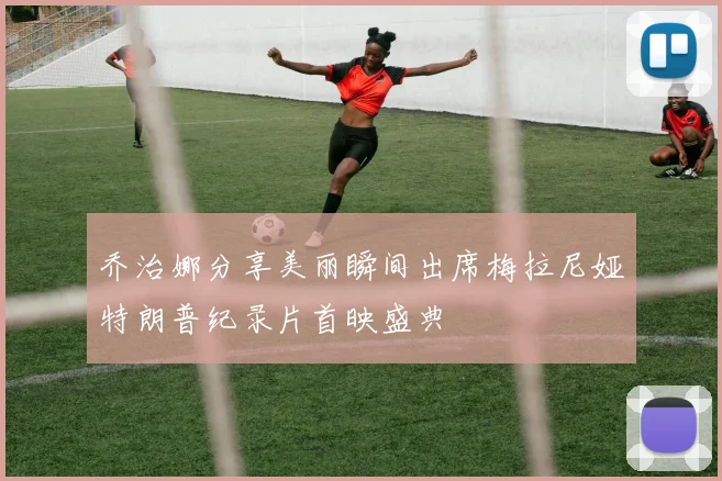乔治娜分享美丽瞬间出席梅拉尼娅特朗普纪录片首映盛典