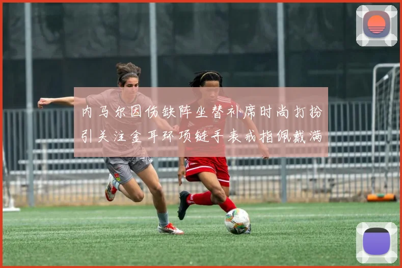 内马尔因伤缺阵坐替补席时尚打扮引关注金耳环项链手表戒指佩戴满身