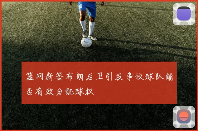 篮网新签布朗后卫引发争议球队能否有效分配球权