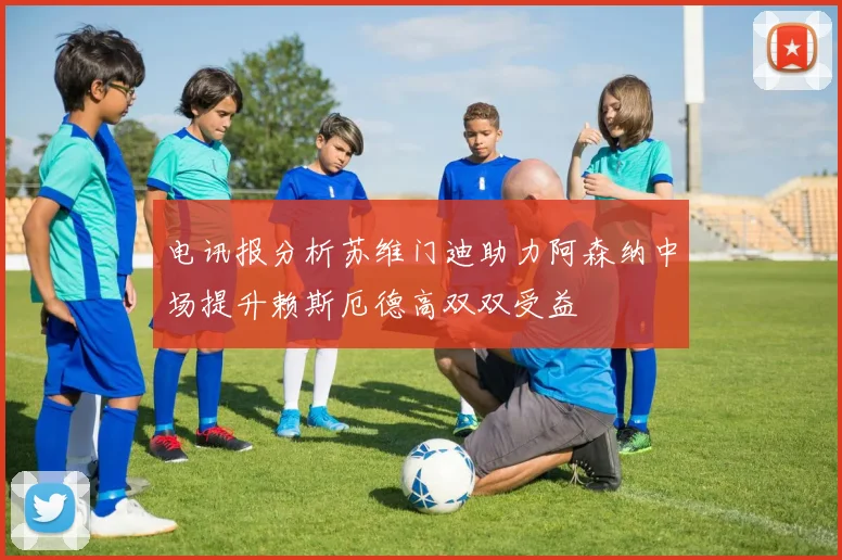 电讯报分析苏维门迪助力阿森纳中场提升赖斯厄德高双双受益