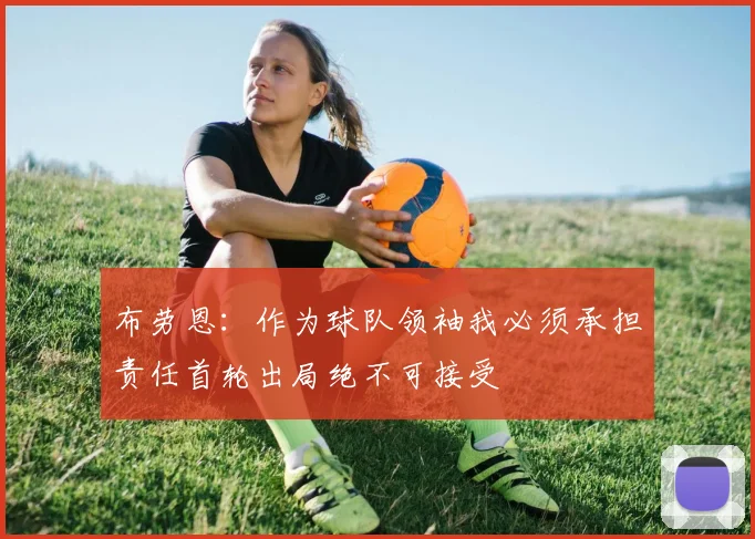 布劳恩：作为球队领袖我必须承担责任首轮出局绝不可接受