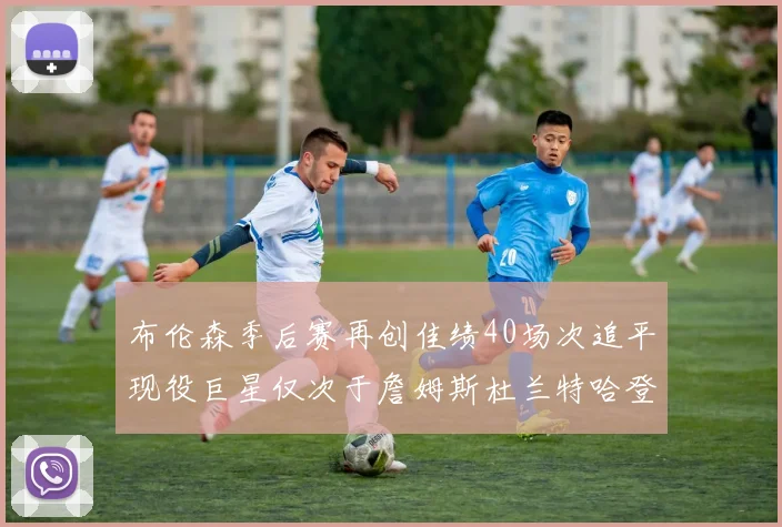 布伦森季后赛再创佳绩40场次追平现役巨星仅次于詹姆斯杜兰特哈登