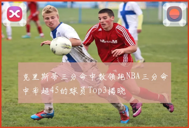 克里斯蒂三分命中数领跑NBA三分命中率超45的球员Top3揭晓