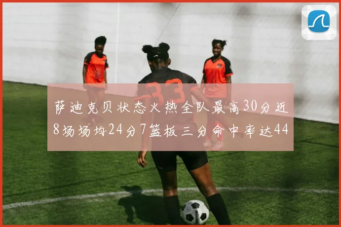 萨迪克贝状态火热全队最高30分近8场场均24分7篮板三分命中率达44