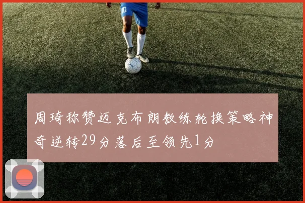 周琦称赞迈克布朗教练轮换策略神奇逆转29分落后至领先1分