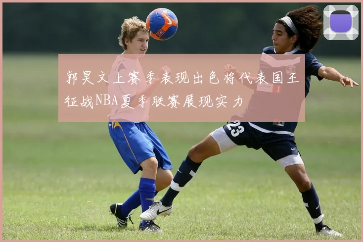 郭昊文上赛季表现出色将代表国王征战NBA夏季联赛展现实力